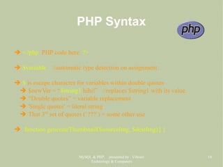 MySQL & PHP, presented by Vibrant
Technology & Computers
10
PHP Syntax
➔ <?php PHP code here ?>
➔ $variable //automatic type detection on assignment.
➔ $ is escape character for variables within double quotes
➔ $newVar = “$string1 hihi!” //replaces $string1 with its value.
➔ “Double quotes” = variable replacement
➔ 'Single quotes' = literal string
➔ That 3rd
set of quotes (`???`) = some other use
➔ function generateThumbnail($sourceImg, $destImg){ }
 