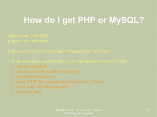 MySQL & PHP, presented by Vibrant
Technology & Computers
19
How do I get PHP or MySQL?
Mysql.com (100 MB)
php.net (for reference)
Some web server, like Apache or Wampserver will work.
For the examples, I used Wampserver (wampserver.com) (16 MB)
1. Installed MySQL
2. created some new tables with mysql
3. installed Wampserver
4. make .PHP files and put them in the www folder
5. Go to http://localhost/my.php
6. test your code.
 