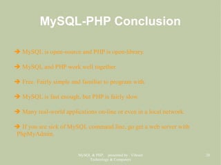 MySQL & PHP, presented by Vibrant
Technology & Computers
20
MySQL-PHP Conclusion
➔ MySQL is open-source and PHP is open-library.
➔ MySQL and PHP work well together.
➔ Free. Fairly simple and familiar to program with.
➔ MySQL is fast enough, but PHP is fairly slow.
➔ Many real-world applications on-line or even in a local network.
➔ If you are sick of MySQL command line, go get a web server with
PhpMyAdmin.
 