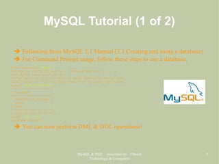 MySQL & PHP, presented by Vibrant
Technology & Computers
5
MySQL Tutorial (1 of 2)
➔ Following from MySQL 5.1 Manual (3.3 Creating and using a database)
➔ For Command Prompt usage, follow these steps to use a database.
Enter password: XXXXX
Welcome to the MySQL monitor. Commands end with ; or g.
Your MySQL connection id is 4
Server version: 5.1.31-community MySQL Community Server (GPL)
Type 'help;' or 'h' for help. Type 'c' to clear the buffer.
mysql> SHOW DATABASES;
+--------------------+
| Database |
+--------------------+
| information_schema |
| mysql |
| test |
+--------------------+
3 rows in set (0.00 sec)
mysql> USE TEST;
Database changed
➔ You can now perform DML & DDL operations!
 