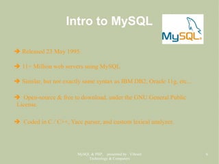 MySQL & PHP, presented by Vibrant
Technology & Computers
6
Intro to MySQL
➔ Released 23 May 1995.
➔ 11+ Million web servers using MySQL
➔ Similar, but not exactly same syntax as IBM DB2, Oracle 11g, etc...
➔ Open-source & free to download, under the GNU General Public
License.
➔ Coded in C / C++, Yacc parser, and custom lexical analyzer.
 