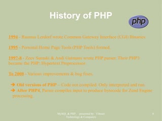 MySQL & PHP, presented by Vibrant
Technology & Computers
8
History of PHP
1994 - Rasmus Lerdorf wrote Common Gateway Interface (CGI) Binaries.
1995 - Personal Home Page Tools (PHP Tools) formed.
1997-8 - Zeev Suraski & Andi Gutmans wrote PHP parser. Their PHP3
became the PHP: Hypertext Preprocessor.
To 2008 - Various improvements & bug fixes.
➔ Old versions of PHP – Code not compiled. Only interpreted and run.
➔ After PHP4, Parser compiles input to produce bytecode for Zend Engine
processing.
 