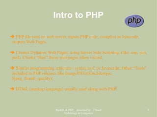 MySQL & PHP, presented by Vibrant
Technology & Computers
9
Intro to PHP
➔ PHP file runs on web server, inputs PHP code, compiles to bytecode,
outputs Web Pages.
➔ Creates Dynamic Web Pages, using Server Side Scripting. (like .asp, .jsp,
perl). Clients “Run” these web pages when visited.
➔ Similar programming structure / syntax as C or Javascript. Other “Tools”
included in PHP releases like ImageJPEG($im,$destpic,
$jpeg_thumb_quality);
➔ HTML (markup language) usually used along with PHP.
 