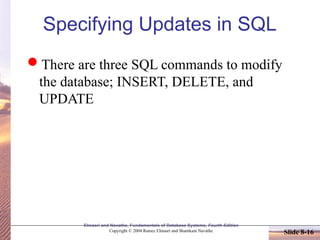 Elmasri and Navathe, Fundamentals of Database Systems, Fourth Edition
Copyright © 2004 Ramez Elmasri and Shamkant Navathe Slide 8-16
Specifying Updates in SQL
There are three SQL commands to modify
the database; INSERT, DELETE, and
UPDATE
 