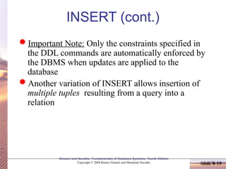 Elmasri and Navathe, Fundamentals of Database Systems, Fourth Edition
Copyright © 2004 Ramez Elmasri and Shamkant Navathe Slide 8-19
INSERT (cont.)
Important Note: Only the constraints specified in
the DDL commands are automatically enforced by
the DBMS when updates are applied to the
database
Another variation of INSERT allows insertion of
multiple tuples resulting from a query into a
relation
 