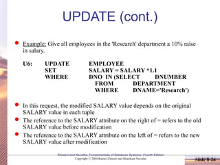 Elmasri and Navathe, Fundamentals of Database Systems, Fourth Edition
Copyright © 2004 Ramez Elmasri and Shamkant Navathe Slide 8-26
UPDATE (cont.)
 Example: Give all employees in the 'Research' department a 10% raise
in salary.
U6: UPDATE EMPLOYEE
SET SALARY = SALARY *1.1
WHERE DNO IN (SELECT DNUMBER
FROM DEPARTMENT
WHERE DNAME='Research')
 In this request, the modified SALARY value depends on the original
SALARY value in each tuple
 The reference to the SALARY attribute on the right of = refers to the old
SALARY value before modification
 The reference to the SALARY attribute on the left of = refers to the new
SALARY value after modification
 
