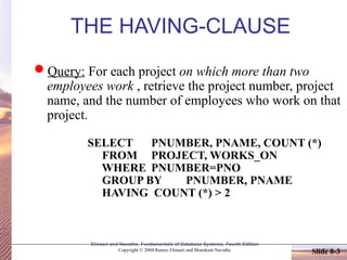 Elmasri and Navathe, Fundamentals of Database Systems, Fourth Edition
Copyright © 2004 Ramez Elmasri and Shamkant Navathe Slide 8-3
THE HAVING-CLAUSE
Query: For each project on which more than two
employees work , retrieve the project number, project
name, and the number of employees who work on that
project.
SELECT PNUMBER, PNAME, COUNT (*)
FROM PROJECT, WORKS_ON
WHERE PNUMBER=PNO
GROUP BY PNUMBER, PNAME
HAVING COUNT (*) > 2
 
