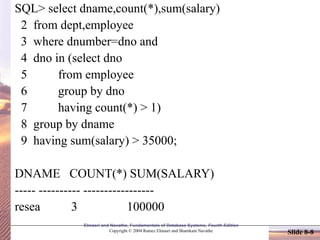 Elmasri and Navathe, Fundamentals of Database Systems, Fourth Edition
Copyright © 2004 Ramez Elmasri and Shamkant Navathe Slide 8-8
SQL> select dname,count(*),sum(salary)
2 from dept,employee
3 where dnumber=dno and
4 dno in (select dno
5 from employee
6 group by dno
7 having count(*) > 1)
8 group by dname
9 having sum(salary) > 35000;
DNAME COUNT(*) SUM(SALARY)
----- ---------- -----------------
resea 3 100000
 