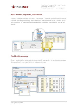 SQL Pyme. Proyectos.
Avda. Maestro Rodrigo, 23 – 21 46015 – Valencia
96.283.9593 / 66.55.66.220
konoges@konoges.com www.konoges.com
Mano de obra, maquinaria, subcontratas...
Defina su cuadro de personal, maquinaria, subcontratas... pudiendo establecer agrupaciones je-
rárquicas por categorías o grupos. Para cada recurso podrá establecer costes y horarios de tra-
bajo específicos, así como analizar sus imputaciones a proyectos junto con otros tipos de inci-
dencias.
Planificación avanzada
Genere la planificación de ejecución de las partidas de su proyecto y los recursos asociados, pu-
diendo explotar la información de forma gráfica o numérica.
 