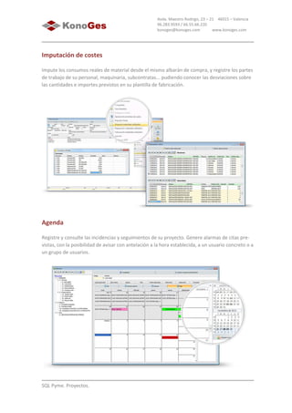 SQL Pyme. Proyectos.
Avda. Maestro Rodrigo, 23 – 21 46015 – Valencia
96.283.9593 / 66.55.66.220
konoges@konoges.com www.konoges.com
Imputación de costes
Impute los consumos reales de material desde el mismo albarán de compra, y registre los partes
de trabajo de su personal, maquinaria, subcontratas... pudiendo conocer las desviaciones sobre
las cantidades e importes previstos en su plantilla de fabricación.
Agenda
Registre y consulte las incidencias y seguimientos de su proyecto. Genere alarmas de citas pre-
vistas, con la posibilidad de avisar con antelación a la hora establecida, a un usuario concreto o a
un grupo de usuarios.
 