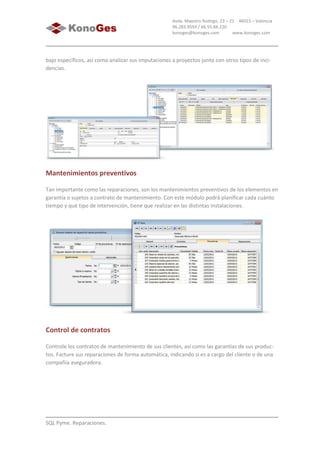SQL Pyme. Reparaciones.
Avda. Maestro Rodrigo, 23 – 21 46015 – Valencia
96.283.9593 / 66.55.66.220
konoges@konoges.com www.konoges.com
bajo específicos, así como analizar sus imputaciones a proyectos junto con otros tipos de inci-
dencias.
Mantenimientos preventivos
Tan importante como las reparaciones, son los mantenimientos preventivos de los elementos en
garantía o sujetos a contrato de mantenimiento. Con este módulo podrá planificar cada cuánto
tiempo y qué tipo de intervención, tiene que realizar en las distintas instalaciones.
Control de contratos
Controle los contratos de mantenimiento de sus clientes, así como las garantías de sus produc-
tos. Facture sus reparaciones de forma automática, indicando si es a cargo del cliente o de una
compañía aseguradora.
 
