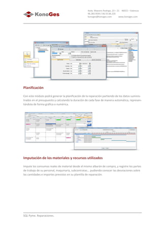 SQL Pyme. Reparaciones.
Avda. Maestro Rodrigo, 23 – 21 46015 – Valencia
96.283.9593 / 66.55.66.220
konoges@konoges.com www.konoges.com
Planificación
Con este módulo podrá generar la planificación de la reparación partiendo de los datos suminis-
trados en el presupuesto y calculando la duración de cada fase de manera automática, represen-
tándola de forma gráfica o numérica.
Imputación de los materiales y recursos utilizados
Impute los consumos reales de material desde el mismo albarán de compra, y registre los partes
de trabajo de su personal, maquinaria, subcontratas... pudiendo conocer las desviaciones sobre
las cantidades e importes previstos en su plantilla de reparación.
 
