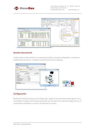 SQL Pyme. Reparaciones.
Avda. Maestro Rodrigo, 23 – 21 46015 – Valencia
96.283.9593 / 66.55.66.220
konoges@konoges.com www.konoges.com
Gestión documental
Unifique toda la información de sus reparaciones (planos, despieces, fotografías, controles de
calidad, hojas de cálculo...) mediante la gestión documental integrada
Configuración
Mediante las distintas opciones de configuración, adapte el funcionamiento del programa a sus
necesidades. Configure los formatos de pantalla, los formularios de orden de trabajo, factura, la
nomenclatura utilizada en su sector, los permisos de usuario...
 