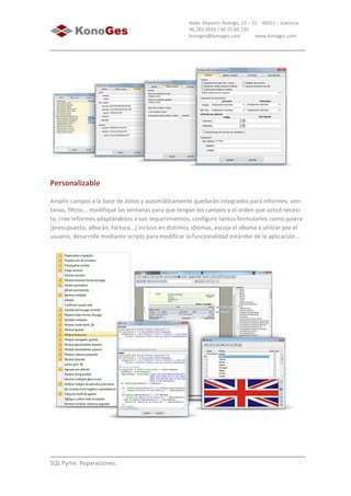 SQL Pyme. Reparaciones.
Avda. Maestro Rodrigo, 23 – 21 46015 – Valencia
96.283.9593 / 66.55.66.220
konoges@konoges.com www.konoges.com
Personalizable
Amplíe campos a la base de datos y automáticamente quedarán integrados para informes, ven-
tanas, filtros... modifique las ventanas para que tengan los campos y el orden que usted necesi-
ta, cree informes adaptándolos a sus requerimientos, configure tantos formularios como quiera
(presupuesto, albarán, factura...) incluso en distintos idiomas, escoja el idioma a utilizar por el
usuario, desarrolle mediante scripts para modificar la funcionalidad estándar de la aplicación...
 