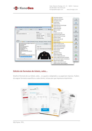 SQL Pyme. TPV.
Avda. Maestro Rodrigo, 23 – 21 46015 – Valencia
96.283.9593 / 66.55.66.220
konoges@konoges.com www.konoges.com
Edición de formatos de tickets, vales...
Diseñe el formato de sus tickets, vales... a su gusto o adaptados a su papel pre-impreso. Pudien-
do asignar formatos específicos a cada cliente, incluso por que impresora imprimirlos.
 