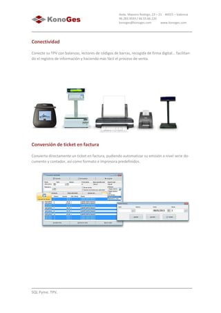 SQL Pyme. TPV.
Avda. Maestro Rodrigo, 23 – 21 46015 – Valencia
96.283.9593 / 66.55.66.220
konoges@konoges.com www.konoges.com
Conectividad
Conecte su TPV con balanzas, lectores de códigos de barras, recogida de firma digital... facilitan-
do el registro de información y haciendo más fácil el proceso de venta.
Conversión de ticket en factura
Convierta directamente un ticket en factura, pudiendo automatizar su emisión a nivel serie do-
cumento y contador, así como formato e impresora predefinidos.
 