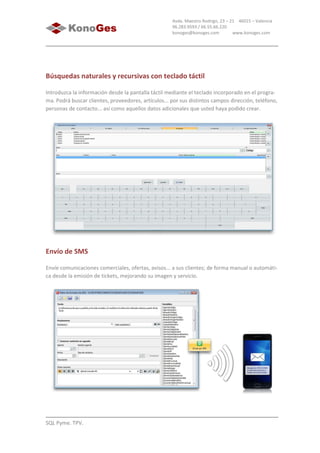 SQL Pyme. TPV.
Avda. Maestro Rodrigo, 23 – 21 46015 – Valencia
96.283.9593 / 66.55.66.220
konoges@konoges.com www.konoges.com
Búsquedas naturales y recursivas con teclado táctil
Introduzca la información desde la pantalla táctil mediante el teclado incorporado en el progra-
ma. Podrá buscar clientes, proveedores, artículos... por sus distintos campos dirección, teléfono,
personas de contacto... así como aquellos datos adicionales que usted haya podido crear.
Envío de SMS
Envíe comunicaciones comerciales, ofertas, avisos... a sus clientes; de forma manual o automáti-
ca desde la emisión de tickets, mejorando su imagen y servicio.
 