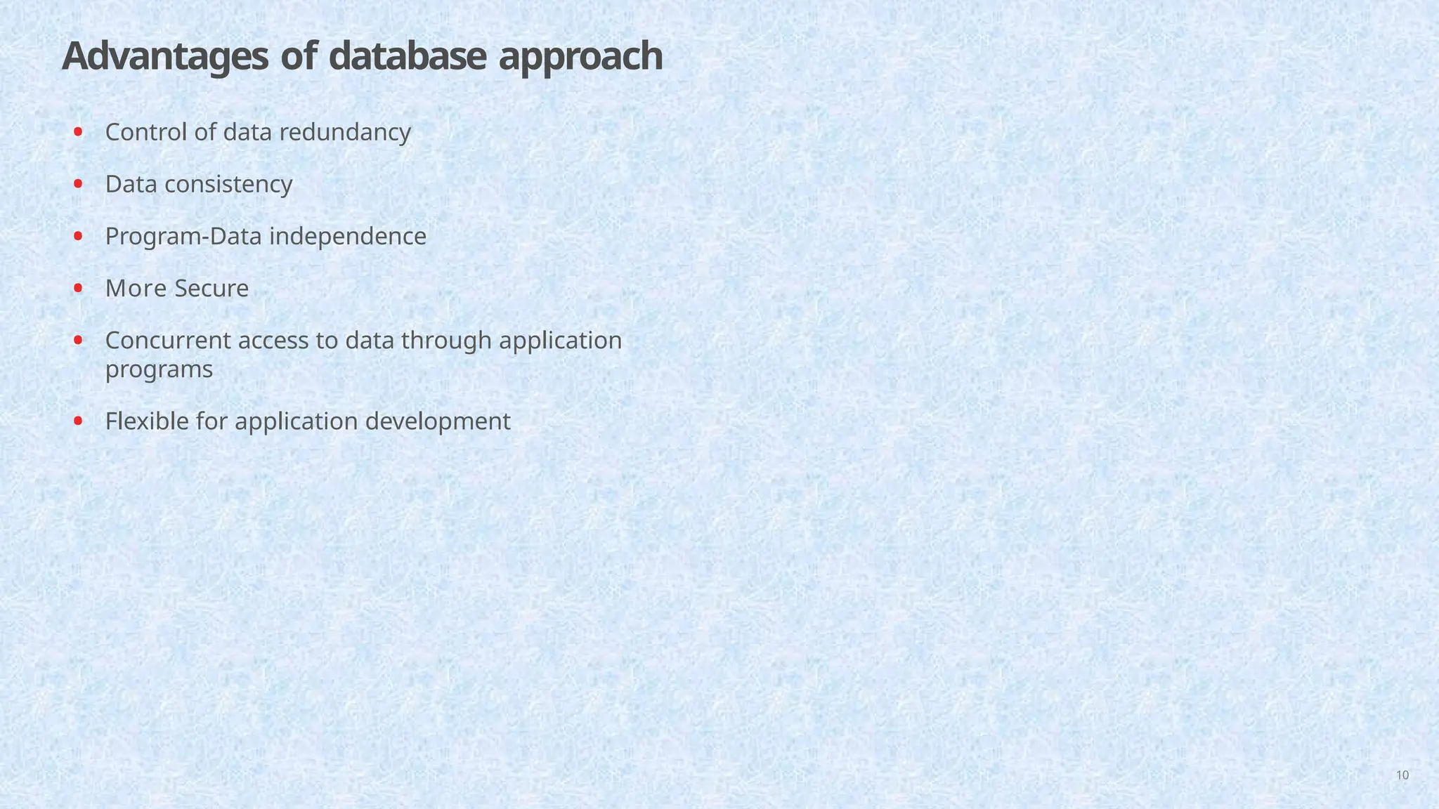 Advantages of database approach
10
• Control of data redundancy
• Data consistency
• Program-Data independence
• More Secure
• Concurrent access to data through application
programs
• Flexible for application development
 