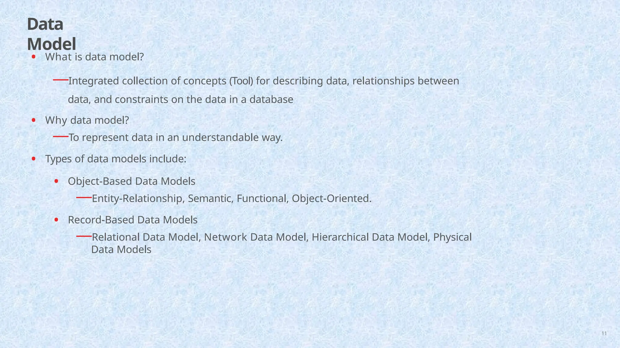 Data
Model
11
• What is data model?
—Integrated collection of concepts (Tool) for describing data, relationships between
data, and constraints on the data in a database
• Why data model?
—To represent data in an understandable way.
• Types of data models include:
• Object-Based Data Models
—Entity-Relationship, Semantic, Functional, Object-Oriented.
• Record-Based Data Models
—Relational Data Model, Network Data Model, Hierarchical Data Model, Physical
Data Models
 