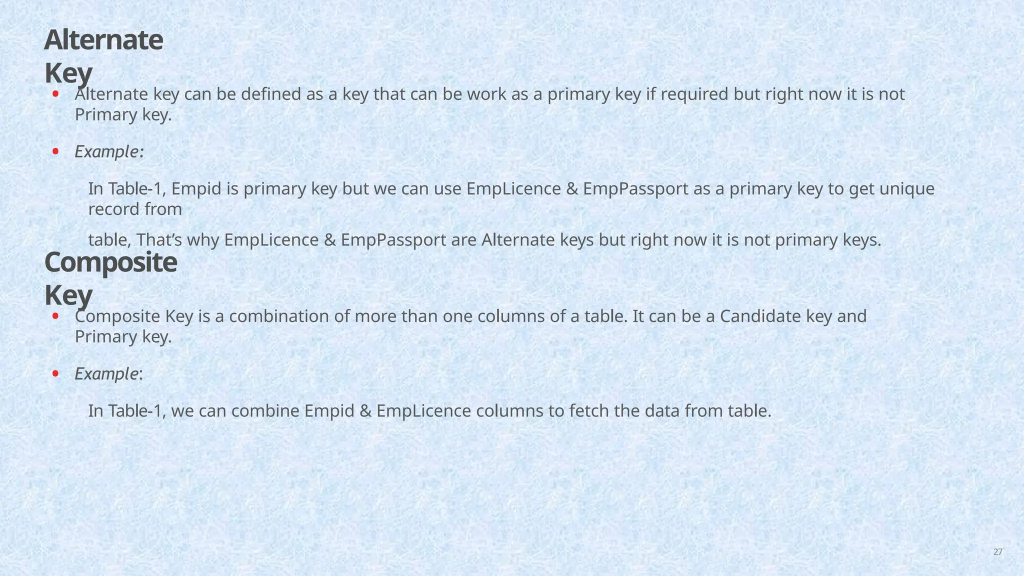 Alternate
Key
27
• Alternate key can be defined as a key that can be work as a primary key if required but right now it is not
Primary key.
• Example:
In Table-1, Empid is primary key but we can use EmpLicence & EmpPassport as a primary key to get unique
record from
table, That’s why EmpLicence & EmpPassport are Alternate keys but right now it is not primary keys.
Composite
Key
• Composite Key is a combination of more than one columns of a table. It can be a Candidate key and
Primary key.
• Example:
In Table-1, we can combine Empid & EmpLicence columns to fetch the data from table.
 