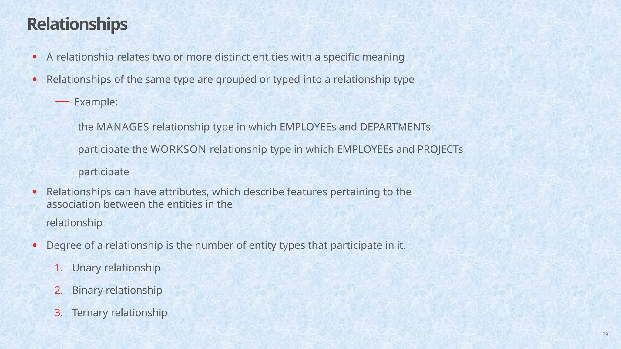 Relationships
29
• A relationship relates two or more distinct entities with a specific meaning
• Relationships of the same type are grouped or typed into a relationship type
— Example:
the MANAGES relationship type in which EMPLOYEEs and DEPARTMENTs
participate the WORKSON relationship type in which EMPLOYEEs and PROJECTs
participate
• Relationships can have attributes, which describe features pertaining to the
association between the entities in the
relationship
• Degree of a relationship is the number of entity types that participate in it.
1. Unary relationship
2. Binary relationship
3. Ternary relationship
 