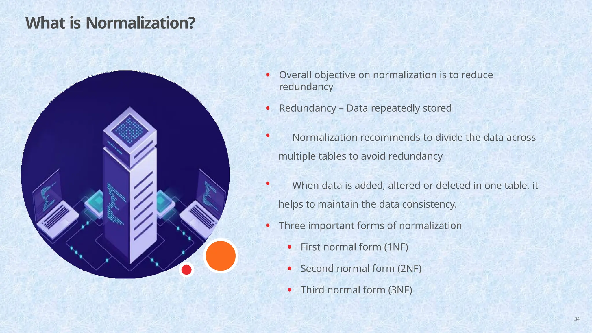 What is Normalization?
34
• Overall objective on normalization is to reduce
redundancy
• Redundancy – Data repeatedly stored
• Normalization recommends to divide the data across
multiple tables to avoid redundancy
• When data is added, altered or deleted in one table, it
helps to maintain the data consistency.
• Three important forms of normalization
• First normal form (1NF)
• Second normal form (2NF)
• Third normal form (3NF)
 