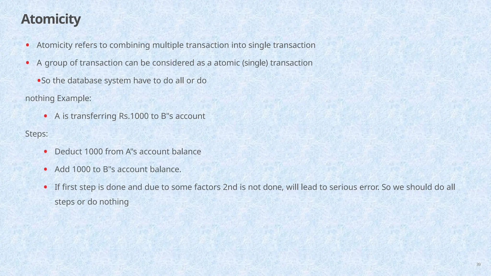 Atomicity
39
• Atomicity refers to combining multiple transaction into single transaction
• A group of transaction can be considered as a atomic (single) transaction
•So the database system have to do all or do
nothing Example:
• A is transferring Rs.1000 to B"s account
Steps:
• Deduct 1000 from A"s account balance
• Add 1000 to B"s account balance.
• If first step is done and due to some factors 2nd is not done, will lead to serious error. So we should do all
steps or do nothing
 