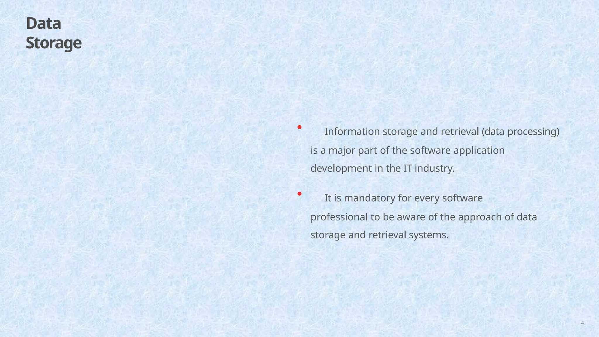 Data
Storage
4
• Information storage and retrieval (data processing)
is a major part of the software application
development in the IT industry.
• It is mandatory for every software
professional to be aware of the approach of data
storage and retrieval systems.
 