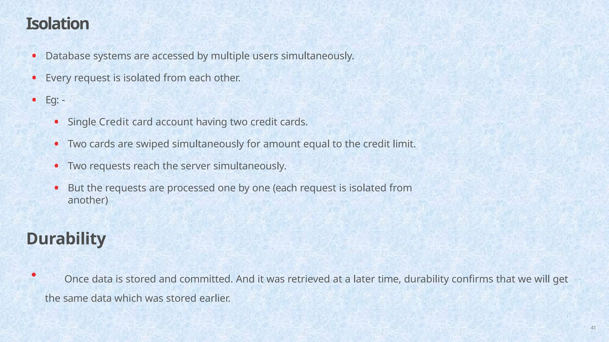 Isolation
41
• Database systems are accessed by multiple users simultaneously.
• Every request is isolated from each other.
• Eg: -
• Single Credit card account having two credit cards.
• Two cards are swiped simultaneously for amount equal to the credit limit.
• Two requests reach the server simultaneously.
• But the requests are processed one by one (each request is isolated from
another)
Durability
• Once data is stored and committed. And it was retrieved at a later time, durability confirms that we will get
the same data which was stored earlier.
 