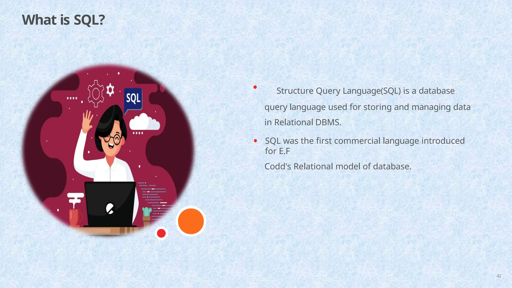 What is SQL?
42
• Structure Query Language(SQL) is a database
query language used for storing and managing data
in Relational DBMS.
• SQL was the first commercial language introduced
for E.F
Codd's Relational model of database.
 
