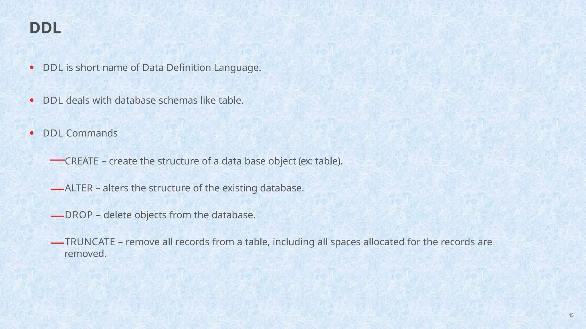 • DDL is short name of Data Definition Language.
• DDL deals with database schemas like table.
• DDL Commands
—CREATE – create the structure of a data base object (ex: table).
—ALTER – alters the structure of the existing database.
—DROP – delete objects from the database.
—TRUNCATE – remove all records from a table, including all spaces allocated for the records are
removed.
45
DDL
 