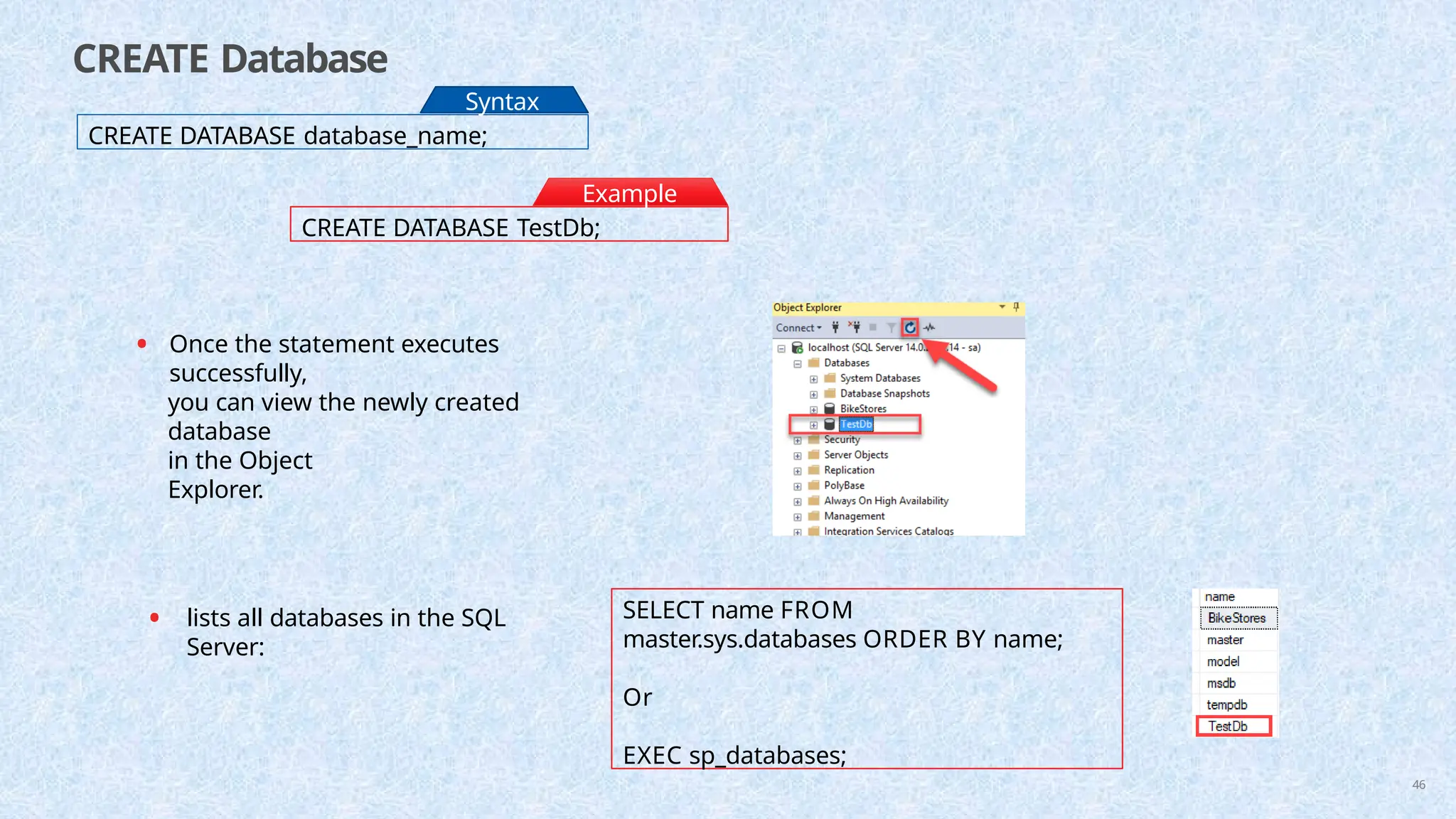 CREATE Database
CREATE DATABASE database_name;
Syntax
:
CREATE DATABASE TestDb;
Example
:
• Once the statement executes
successfully,
you can view the newly created
database
in the Object
Explorer.
• lists all databases in the SQL
Server:
SELECT name FROM
master.sys.databases ORDER BY name;
Or
EXEC sp_databases;
46
 