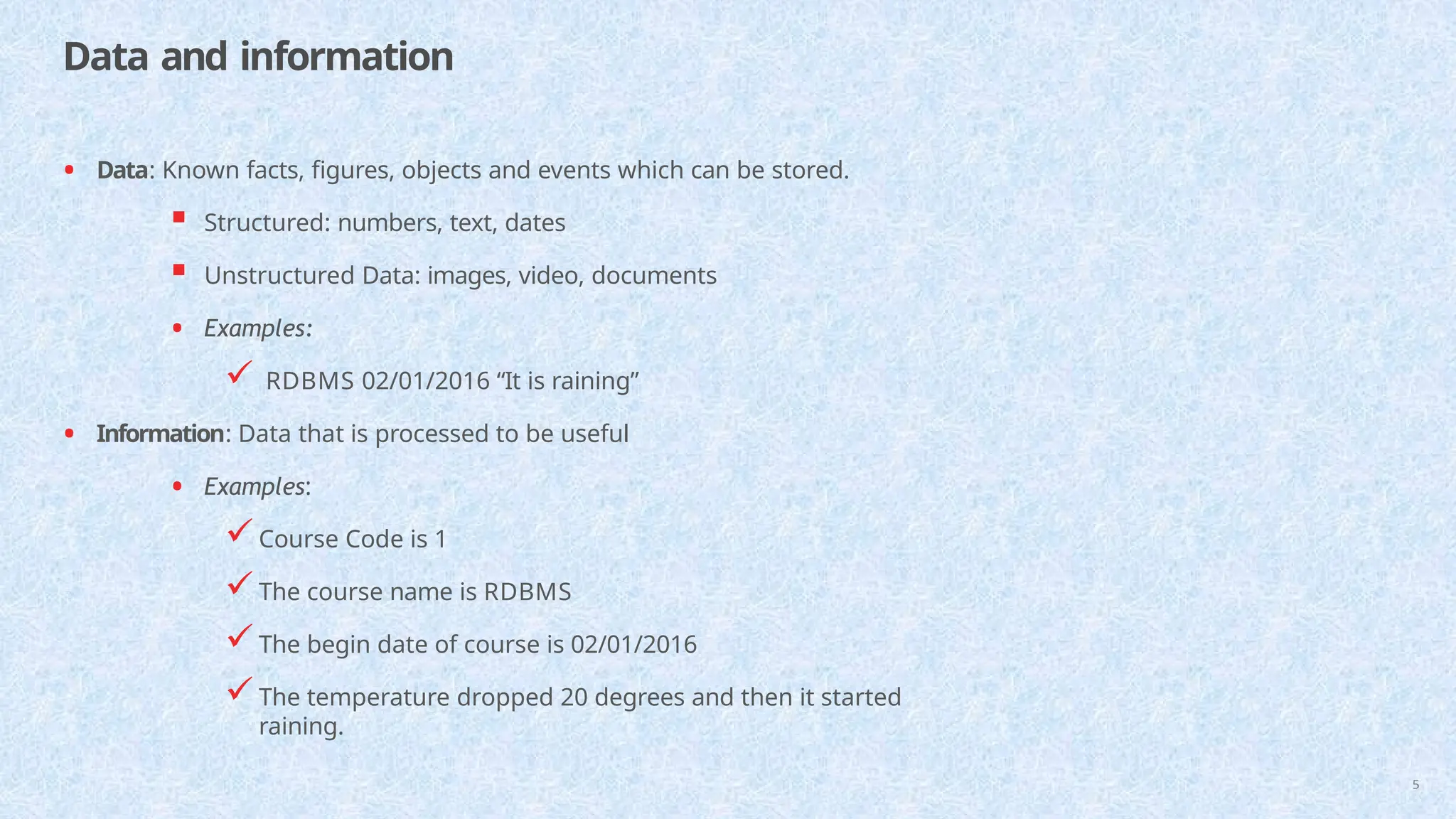 Data and information
5
• Data: Known facts, figures, objects and events which can be stored.
 Structured: numbers, text, dates
 Unstructured Data: images, video, documents
• Examples:
 RDBMS 02/01/2016 “It is raining”
• Information: Data that is processed to be useful
• Examples:
Course Code is 1
The course name is RDBMS
The begin date of course is 02/01/2016
The temperature dropped 20 degrees and then it started
raining.
 