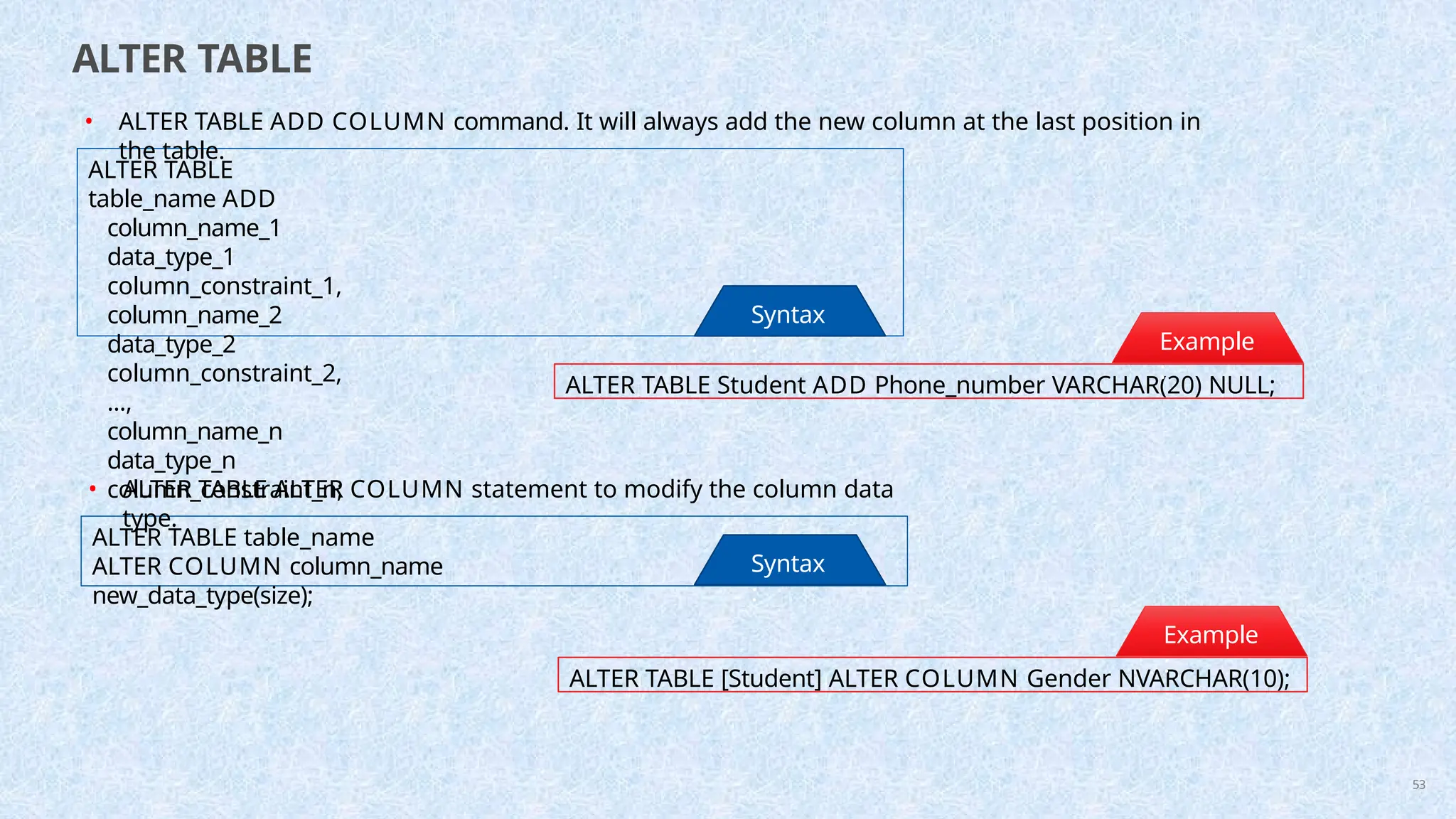 ALTER TABLE
ALTER TABLE
table_name ADD
column_name_1
data_type_1
column_constraint_1,
column_name_2
data_type_2
column_constraint_2,
...,
column_name_n
data_type_n
column_constraint_n;
Syntax
:
ALTER TABLE Student ADD Phone_number VARCHAR(20) NULL;
Example
:
• ALTER TABLE ADD COLUMN command. It will always add the new column at the last position in
the table.
ALTER TABLE table_name
ALTER COLUMN column_name
new_data_type(size);
Syntax
:
ALTER TABLE [Student] ALTER COLUMN Gender NVARCHAR(10);
Example
:
53
• ALTER TABLE ALTER COLUMN statement to modify the column data
type.
 