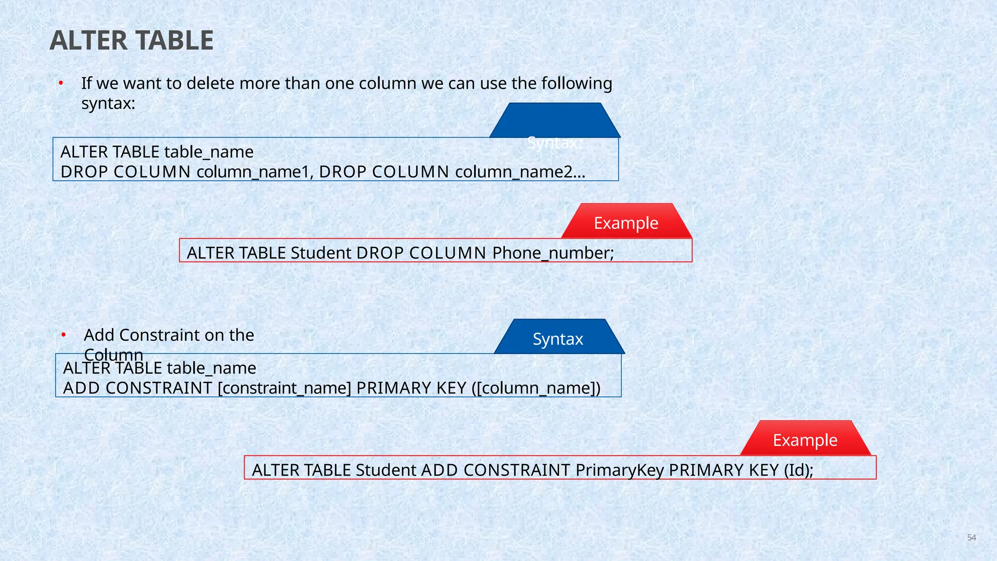 ALTER TABLE
ALTER TABLE table_name
DROP COLUMN column_name1, DROP COLUMN column_name2...
• If we want to delete more than one column we can use the following
syntax:
Syntax:
ALTER TABLE Student DROP COLUMN Phone_number;
Example
:
ALTER TABLE table_name
ADD CONSTRAINT [constraint_name] PRIMARY KEY ([column_name])
Syntax
:
ALTER TABLE Student ADD CONSTRAINT PrimaryKey PRIMARY KEY (Id);
Example
:
54
• Add Constraint on the
Column
 