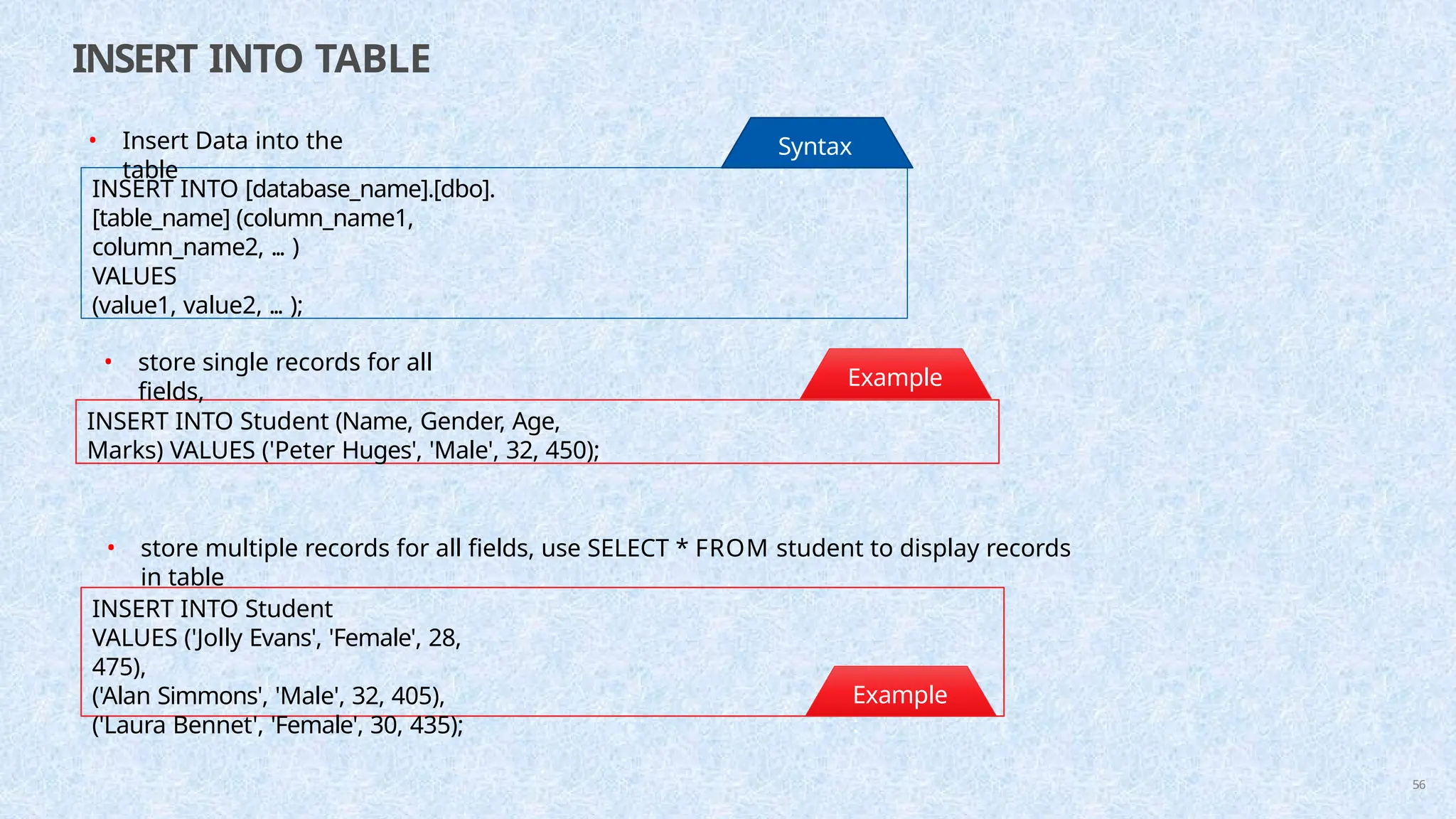 INSERT INTO TABLE
INSERT INTO [database_name].[dbo].
[table_name] (column_name1,
column_name2, ... )
VALUES
(value1, value2, ... );
Syntax
:
INSERT INTO Student (Name, Gender, Age,
Marks) VALUES ('Peter Huges', 'Male', 32, 450);
Example
:
• Insert Data into the
table
• store single records for all
fields,
INSERT INTO Student
VALUES ('Jolly Evans', 'Female', 28,
475),
('Alan Simmons', 'Male', 32, 405),
('Laura Bennet', 'Female', 30, 435);
Example
:
56
• store multiple records for all fields, use SELECT * FROM student to display records
in table
 