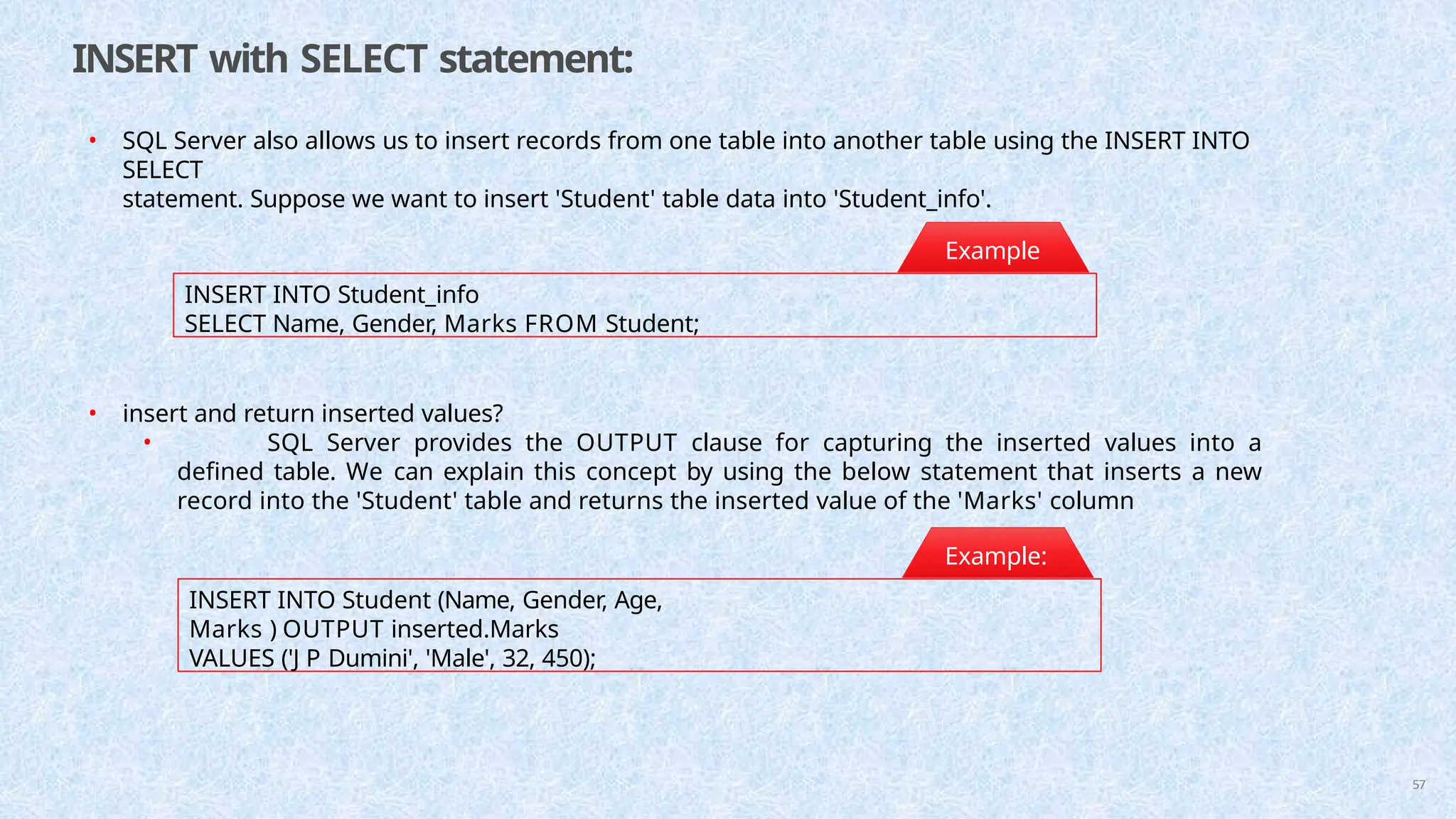 INSERT with SELECT statement:
• SQL Server also allows us to insert records from one table into another table using the INSERT INTO
SELECT
statement. Suppose we want to insert 'Student' table data into 'Student_info'.
INSERT INTO Student_info
SELECT Name, Gender, Marks FROM Student;
Example
:
INSERT INTO Student (Name, Gender, Age,
Marks ) OUTPUT inserted.Marks
VALUES ('J P Dumini', 'Male', 32, 450);
• insert and return inserted values?
• SQL Server provides the OUTPUT clause for capturing the inserted values into a
defined table. We can explain this concept by using the below statement that inserts a new
record into the 'Student' table and returns the inserted value of the 'Marks' column
Example:
57
 