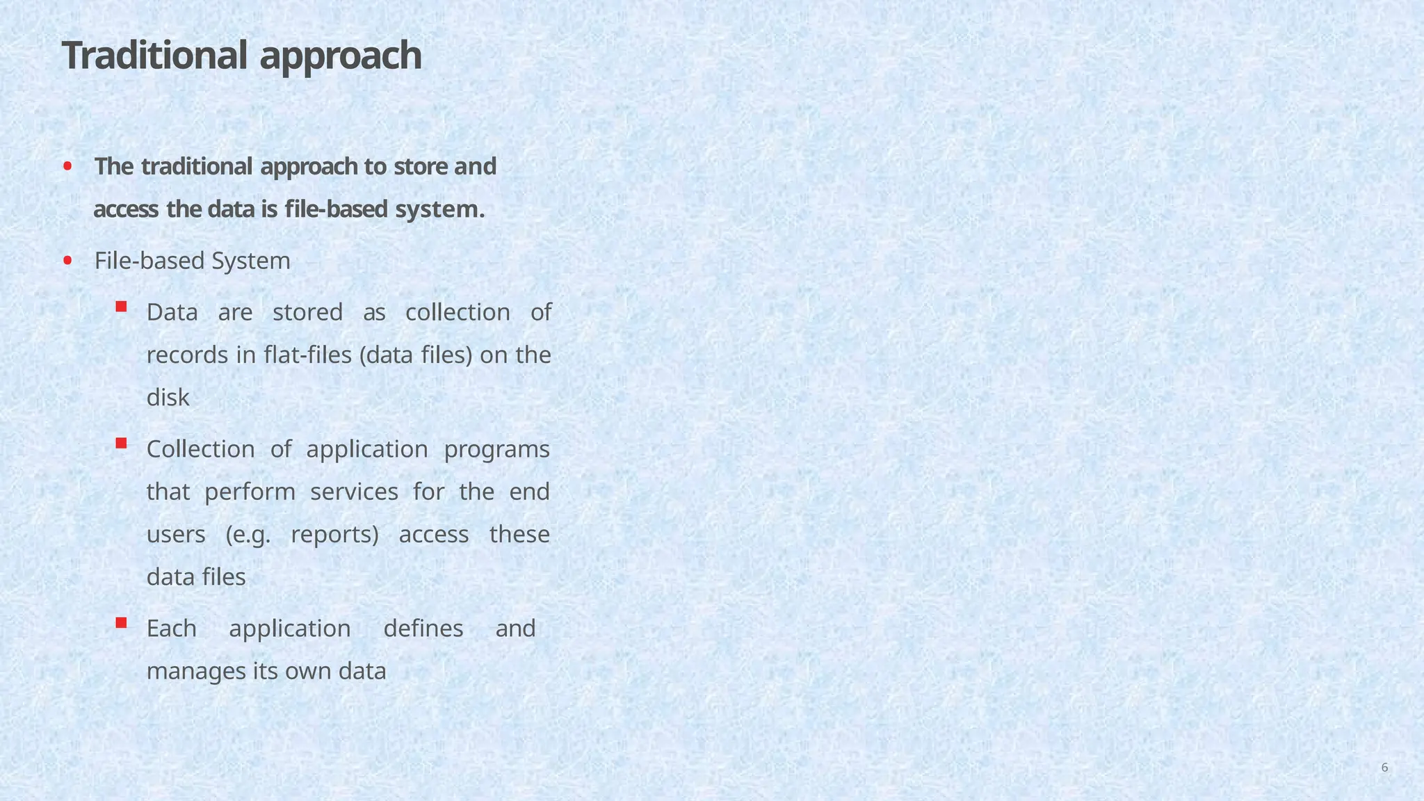 Traditional approach
6
• The traditional approach to store and
access the data is file-based system.
• File-based System
 Data are stored as collection of
records in flat-files (data files) on the
disk
 Collection of application programs
that perform services for the end
users (e.g. reports) access these
data files
 Each application defines and
manages its own data
 