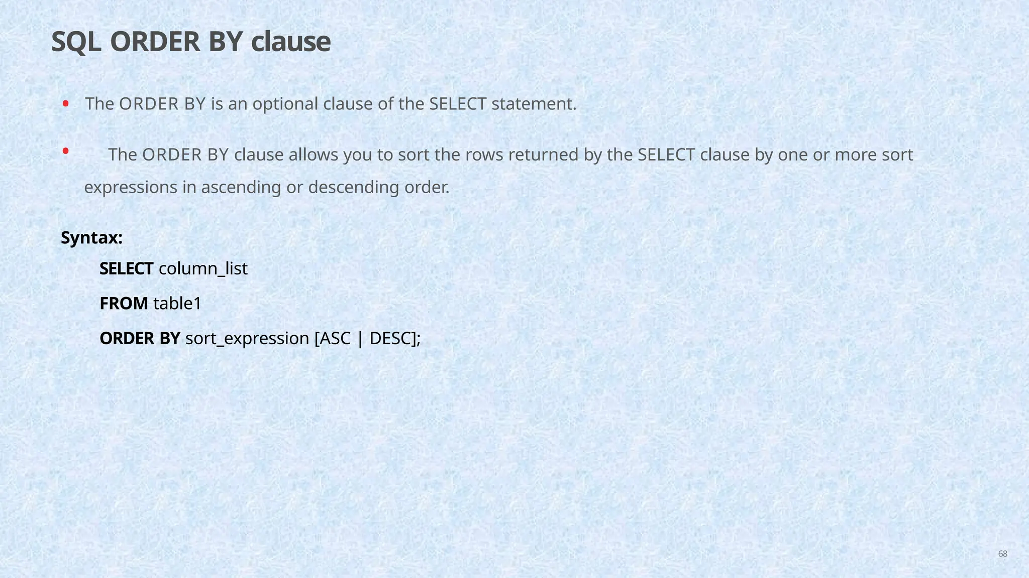 SQL ORDER BY clause
68
• The ORDER BY is an optional clause of the SELECT statement.
• The ORDER BY clause allows you to sort the rows returned by the SELECT clause by one or more sort
expressions in ascending or descending order.
Syntax:
SELECT column_list
FROM table1
ORDER BY sort_expression [ASC | DESC];
 
