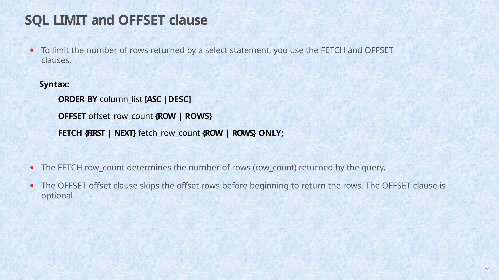 SQL LIMIT and OFFSET clause
70
• To limit the number of rows returned by a select statement, you use the FETCH and OFFSET
clauses.
Syntax:
ORDER BY column_list [ASC |DESC]
OFFSET offset_row_count {ROW | ROWS}
FETCH {FIRST | NEXT} fetch_row_count {ROW | ROWS} ONLY;
• The FETCH row_count determines the number of rows (row_count) returned by the query.
• The OFFSET offset clause skips the offset rows before beginning to return the rows. The OFFSET clause is
optional.
 