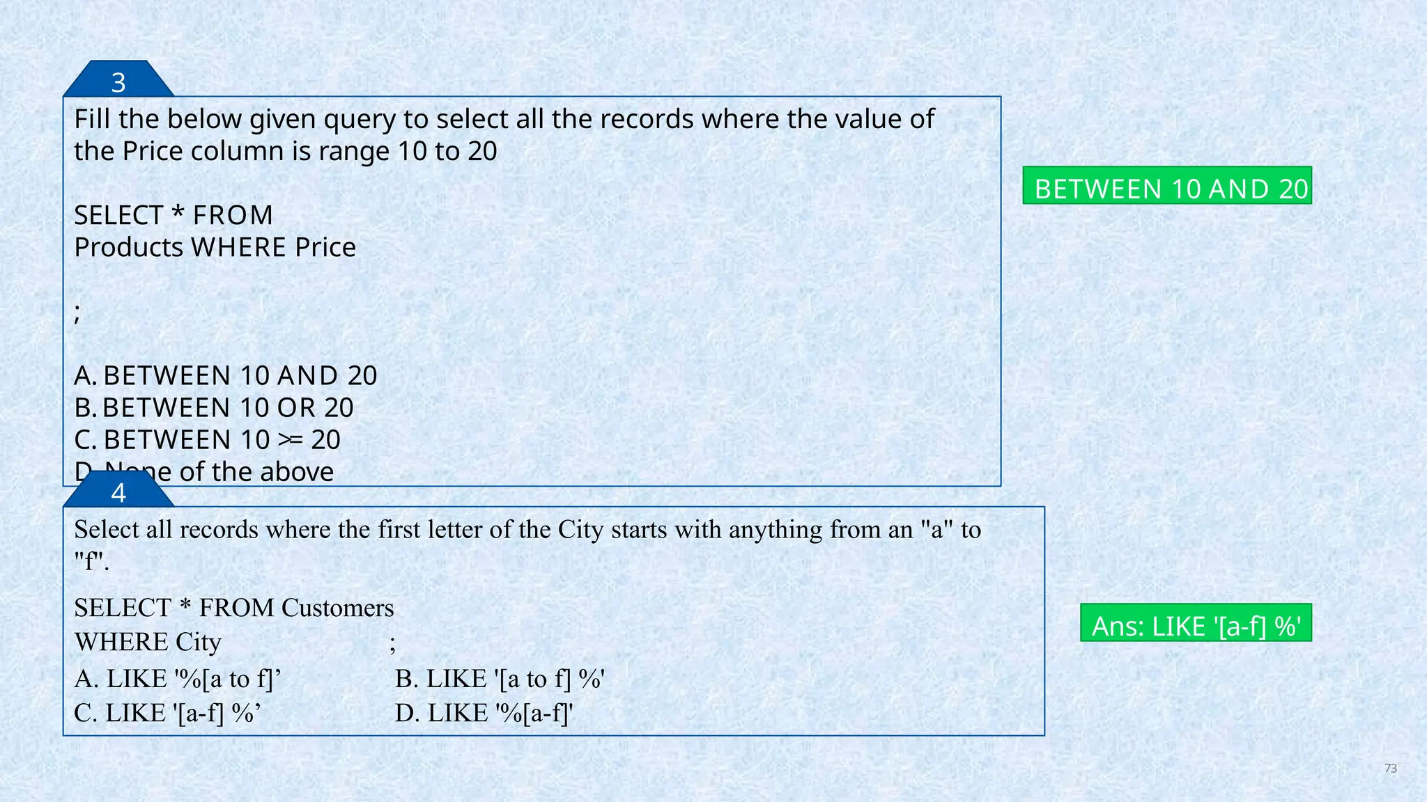 Fill the below given query to select all the records where the value of
the Price column is range 10 to 20
SELECT * FROM
Products WHERE Price
;
A. BETWEEN 10 AND 20
B.BETWEEN 10 OR 20
C. BETWEEN 10 >= 20
D. None of the above
BETWEEN 10 AND 20
3
Select all records where the first letter of the City starts with anything from an "a" to
"f".
SELECT * FROM Customers
WHERE City ;
A. LIKE '%[a to f]’
C. LIKE '[a-f] %’
B. LIKE '[a to f] %'
D. LIKE '%[a-f]'
Ans: LIKE '[a-f] %'
4
73
 