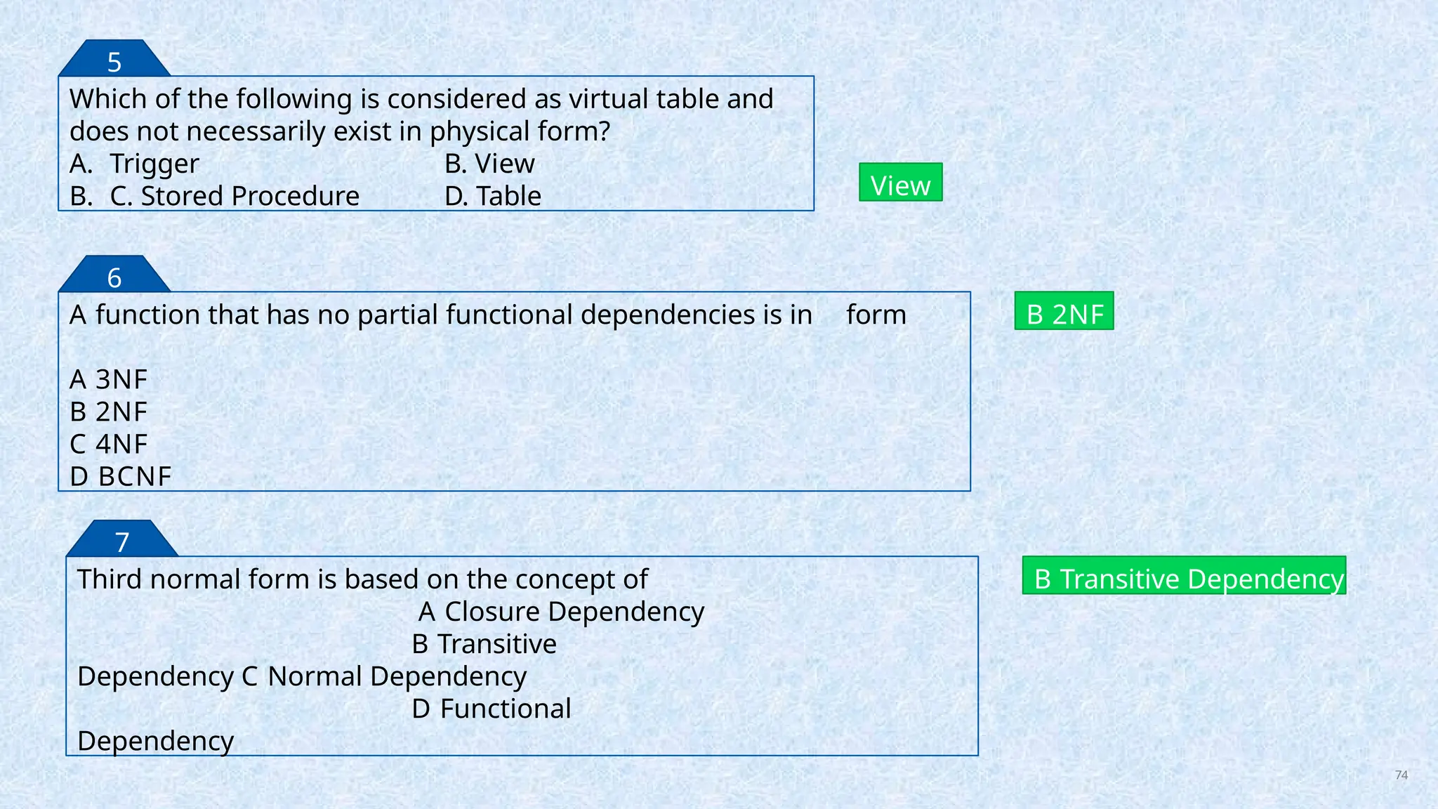 Which of the following is considered as virtual table and
does not necessarily exist in physical form?
A. Trigger B. View
B. C. Stored Procedure D. Table View
5
A function that has no partial functional dependencies is in form
A 3NF
B 2NF
C 4NF
D BCNF
B 2NF
6
Third normal form is based on the concept of
A Closure Dependency
B Transitive
Dependency C Normal Dependency
D Functional
Dependency
B Transitive Dependency
7
74
 