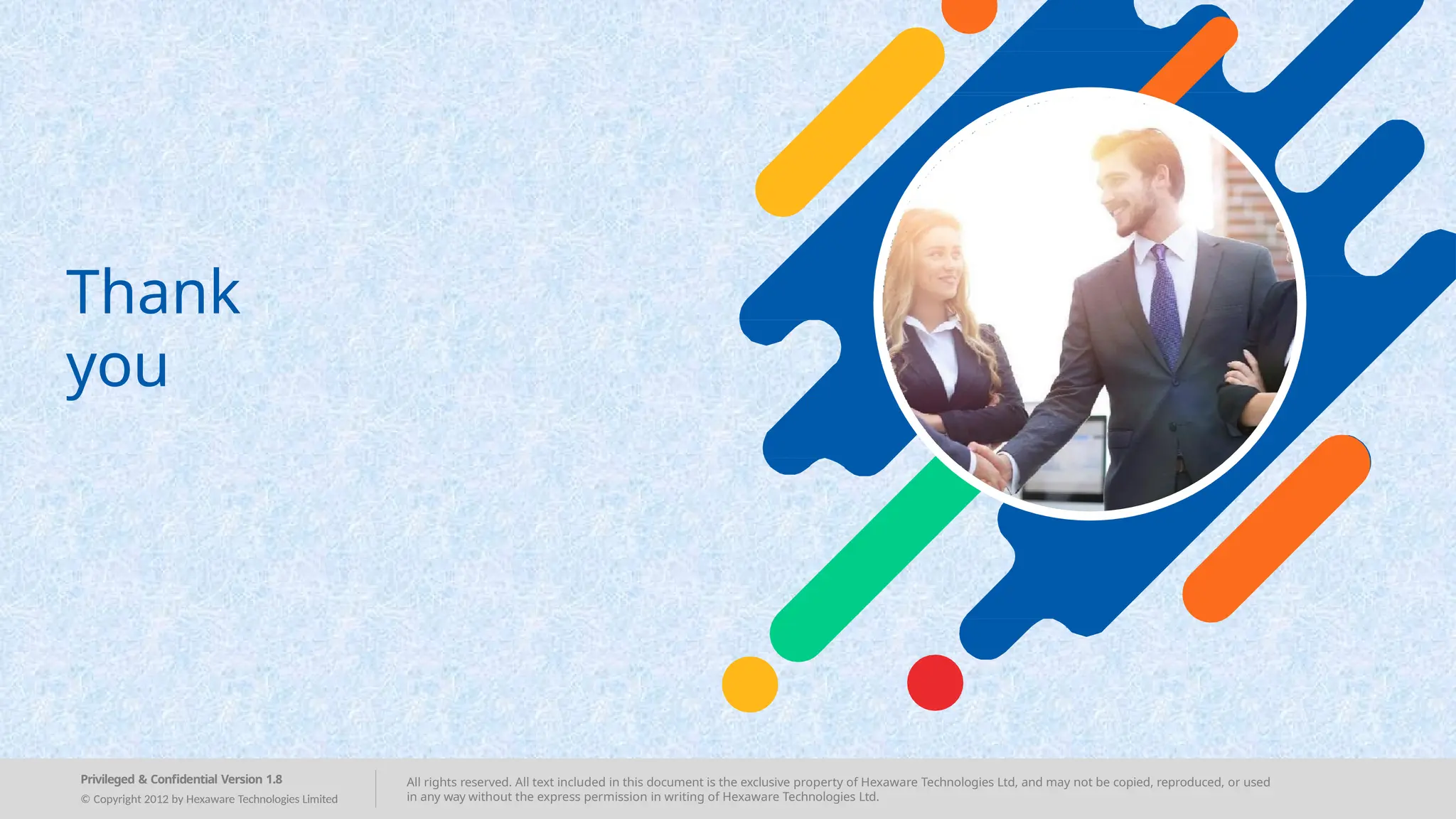 All rights reserved. All text included in this document is the exclusive property of Hexaware Technologies Ltd, and may not be copied, reproduced, or used
in any way without the express permission in writing of Hexaware Technologies Ltd.
Privileged & Confidential Version 1.8
© Copyright 2012 by Hexaware Technologies Limited
Thank
you
 