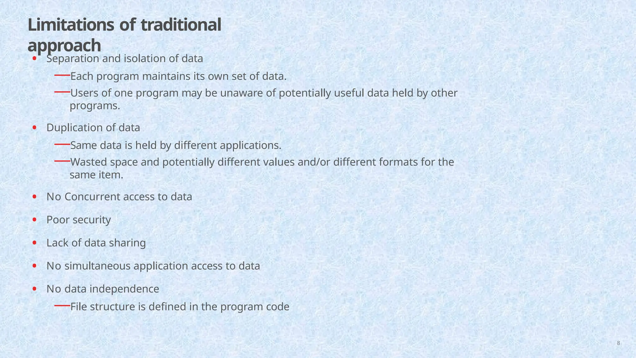 Limitations of traditional
approach
• Separation and isolation of data
—Each program maintains its own set of data.
—Users of one program may be unaware of potentially useful data held by other
programs.
• Duplication of data
—Same data is held by different applications.
—Wasted space and potentially different values and/or different formats for the
same item.
• No Concurrent access to data
• Poor security
• Lack of data sharing
• No simultaneous application access to data
• No data independence
—File structure is defined in the program code
8
 