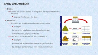 Entity and Attribute
• Entities
—Entities are specific objects or things that are represented in the
database.
 Example: The Person , the Book
• Attributes
—Attributes are properties used to describe an entity.
 Example:
Person entity may have the attributes Name, Age,
Gender Address, Degree, BirthDate
—Each attribute has a value set associated with it.
 Example:
Attribute Age associated with value ranges from 18 to
52, attribute Gender should have values male, female
16
 