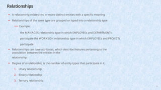 Relationships
29
• A relationship relates two or more distinct entities with a specific meaning
• Relationships of the same type are grouped or typed into a relationship type
— Example:
the MANAGES relationship type in which EMPLOYEEs and DEPARTMENTs
participate the WORKSON relationship type in which EMPLOYEEs and PROJECTs
participate
• Relationships can have attributes, which describe features pertaining to the
association between the entities in the
relationship
• Degree of a relationship is the number of entity types that participate in it.
1. Unary relationship
2. Binary relationship
3. Ternary relationship
 