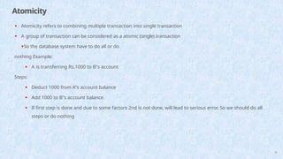 Atomicity
39
• Atomicity refers to combining multiple transaction into single transaction
• A group of transaction can be considered as a atomic (single) transaction
•So the database system have to do all or do
nothing Example:
• A is transferring Rs.1000 to B"s account
Steps:
• Deduct 1000 from A"s account balance
• Add 1000 to B"s account balance.
• If first step is done and due to some factors 2nd is not done, will lead to serious error. So we should do all
steps or do nothing
 