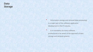Data
Storage
4
• Information storage and retrieval (data processing)
is a major part of the software application
development in the IT industry.
• It is mandatory for every software
professional to be aware of the approach of data
storage and retrieval systems.
 