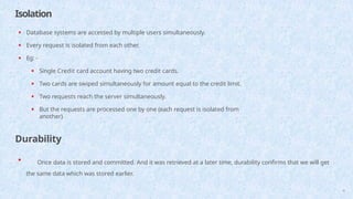 Isolation
41
• Database systems are accessed by multiple users simultaneously.
• Every request is isolated from each other.
• Eg: -
• Single Credit card account having two credit cards.
• Two cards are swiped simultaneously for amount equal to the credit limit.
• Two requests reach the server simultaneously.
• But the requests are processed one by one (each request is isolated from
another)
Durability
• Once data is stored and committed. And it was retrieved at a later time, durability confirms that we will get
the same data which was stored earlier.
 
