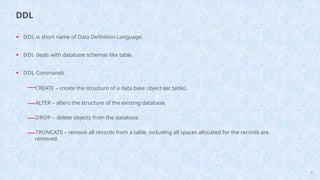 • DDL is short name of Data Definition Language.
• DDL deals with database schemas like table.
• DDL Commands
—CREATE – create the structure of a data base object (ex: table).
—ALTER – alters the structure of the existing database.
—DROP – delete objects from the database.
—TRUNCATE – remove all records from a table, including all spaces allocated for the records are
removed.
45
DDL
 